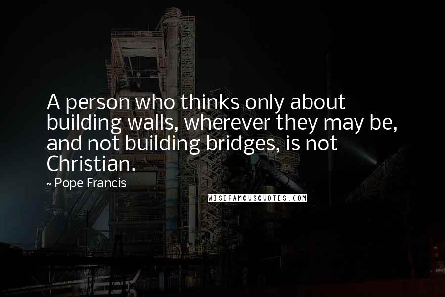 Pope Francis Quotes: A person who thinks only about building walls, wherever they may be, and not building bridges, is not Christian.