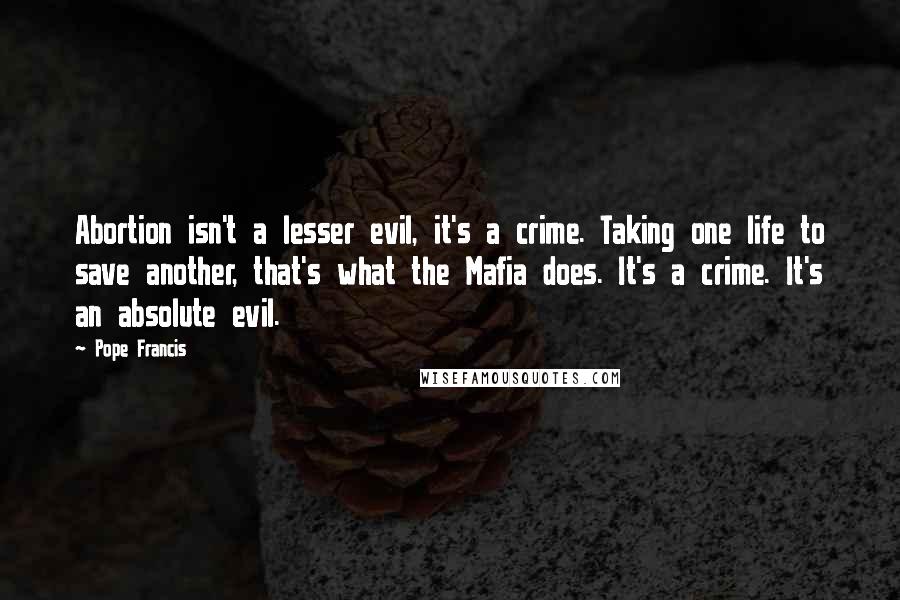 Pope Francis Quotes: Abortion isn't a lesser evil, it's a crime. Taking one life to save another, that's what the Mafia does. It's a crime. It's an absolute evil.