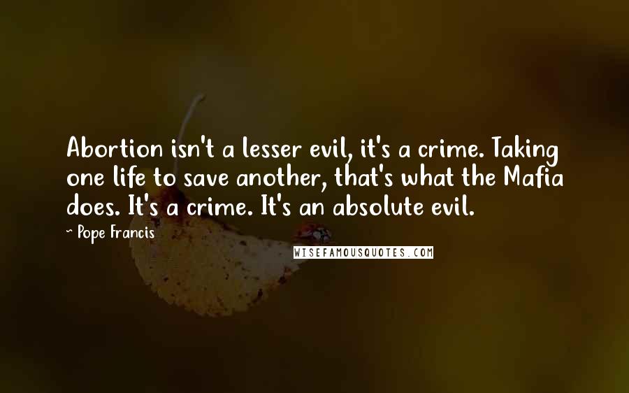 Pope Francis Quotes: Abortion isn't a lesser evil, it's a crime. Taking one life to save another, that's what the Mafia does. It's a crime. It's an absolute evil.