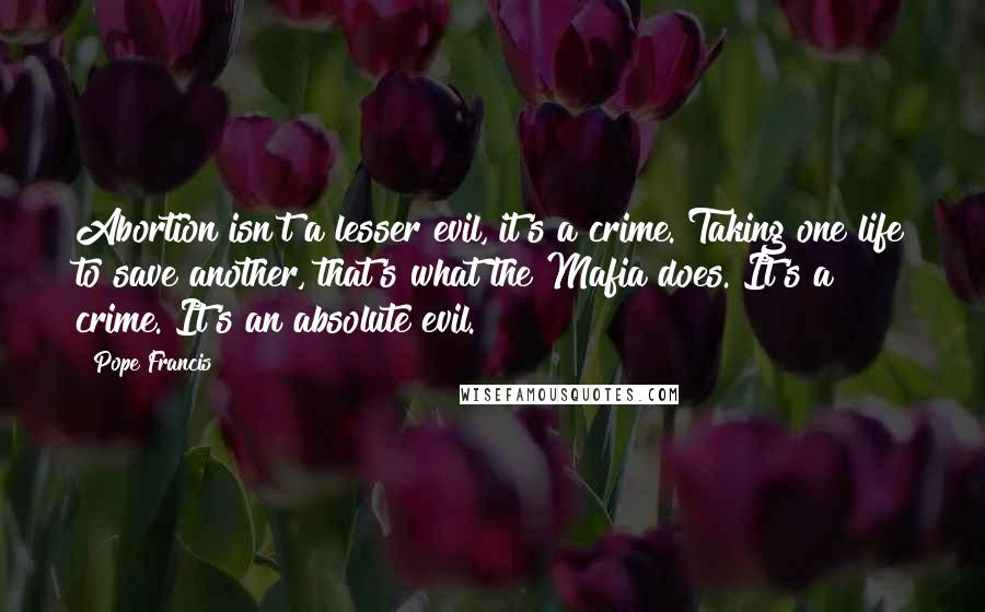 Pope Francis Quotes: Abortion isn't a lesser evil, it's a crime. Taking one life to save another, that's what the Mafia does. It's a crime. It's an absolute evil.