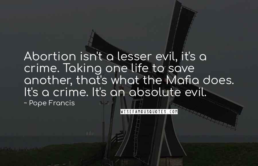 Pope Francis Quotes: Abortion isn't a lesser evil, it's a crime. Taking one life to save another, that's what the Mafia does. It's a crime. It's an absolute evil.