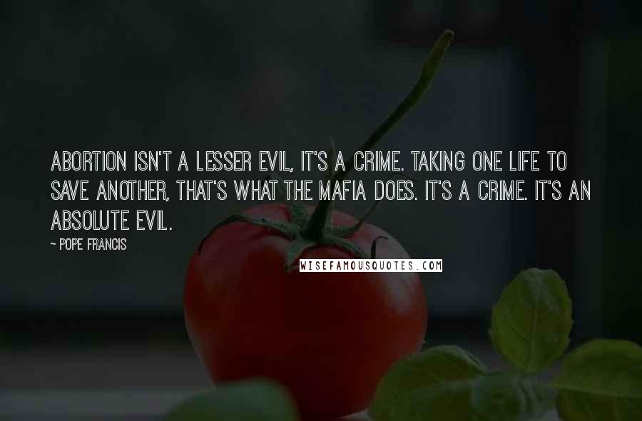 Pope Francis Quotes: Abortion isn't a lesser evil, it's a crime. Taking one life to save another, that's what the Mafia does. It's a crime. It's an absolute evil.