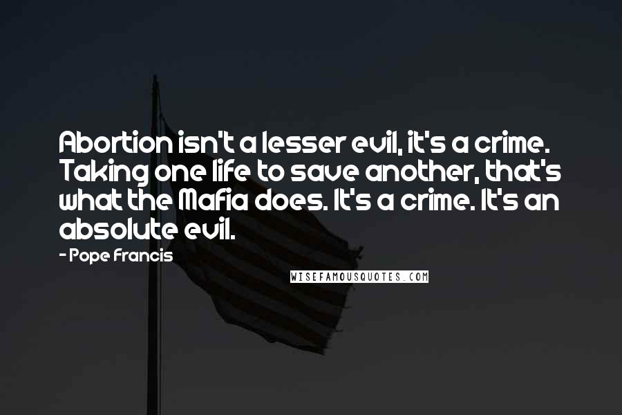 Pope Francis Quotes: Abortion isn't a lesser evil, it's a crime. Taking one life to save another, that's what the Mafia does. It's a crime. It's an absolute evil.