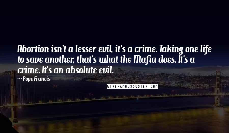 Pope Francis Quotes: Abortion isn't a lesser evil, it's a crime. Taking one life to save another, that's what the Mafia does. It's a crime. It's an absolute evil.