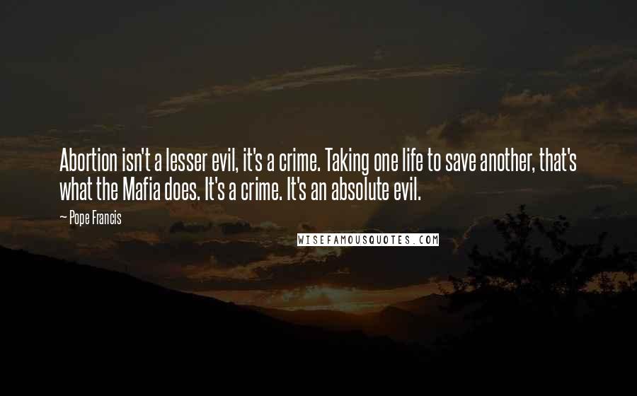 Pope Francis Quotes: Abortion isn't a lesser evil, it's a crime. Taking one life to save another, that's what the Mafia does. It's a crime. It's an absolute evil.