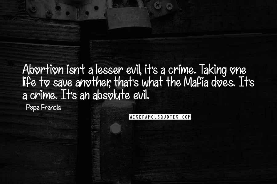 Pope Francis Quotes: Abortion isn't a lesser evil, it's a crime. Taking one life to save another, that's what the Mafia does. It's a crime. It's an absolute evil.