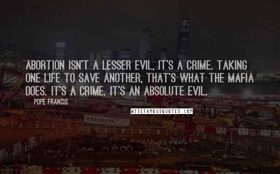 Pope Francis Quotes: Abortion isn't a lesser evil, it's a crime. Taking one life to save another, that's what the Mafia does. It's a crime. It's an absolute evil.