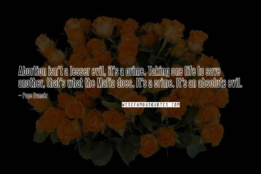 Pope Francis Quotes: Abortion isn't a lesser evil, it's a crime. Taking one life to save another, that's what the Mafia does. It's a crime. It's an absolute evil.