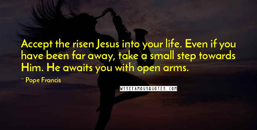 Pope Francis Quotes: Accept the risen Jesus into your life. Even if you have been far away, take a small step towards Him. He awaits you with open arms.