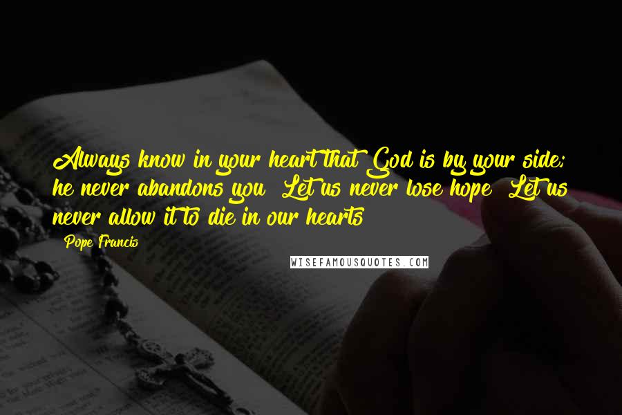 Pope Francis Quotes: Always know in your heart that God is by your side; he never abandons you! Let us never lose hope! Let us never allow it to die in our hearts!