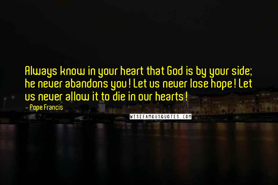 Pope Francis Quotes: Always know in your heart that God is by your side; he never abandons you! Let us never lose hope! Let us never allow it to die in our hearts!