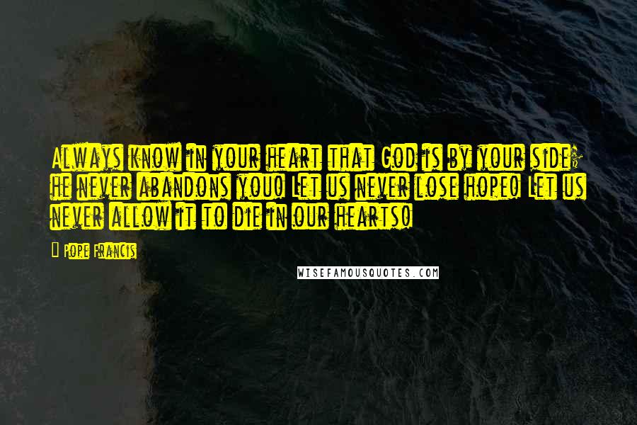 Pope Francis Quotes: Always know in your heart that God is by your side; he never abandons you! Let us never lose hope! Let us never allow it to die in our hearts!