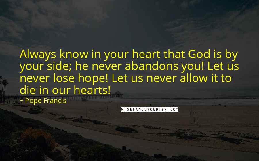 Pope Francis Quotes: Always know in your heart that God is by your side; he never abandons you! Let us never lose hope! Let us never allow it to die in our hearts!