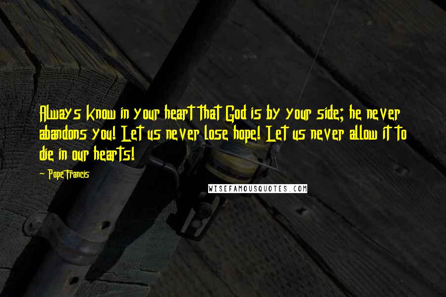 Pope Francis Quotes: Always know in your heart that God is by your side; he never abandons you! Let us never lose hope! Let us never allow it to die in our hearts!