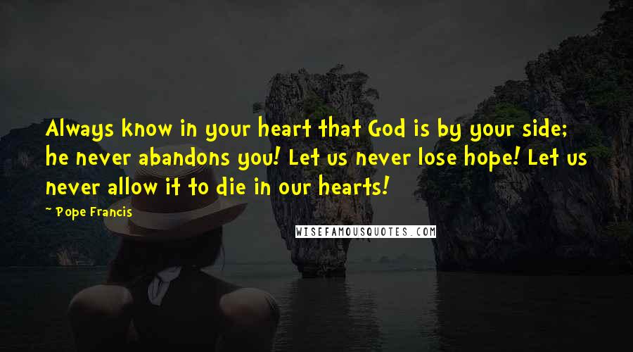 Pope Francis Quotes: Always know in your heart that God is by your side; he never abandons you! Let us never lose hope! Let us never allow it to die in our hearts!