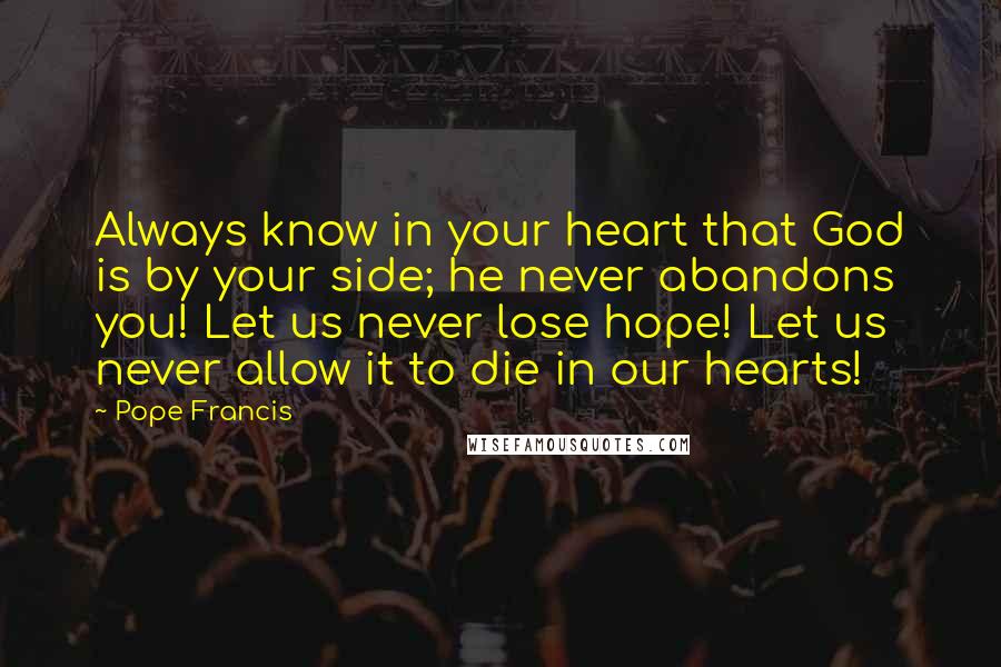 Pope Francis Quotes: Always know in your heart that God is by your side; he never abandons you! Let us never lose hope! Let us never allow it to die in our hearts!