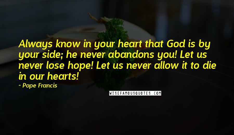 Pope Francis Quotes: Always know in your heart that God is by your side; he never abandons you! Let us never lose hope! Let us never allow it to die in our hearts!