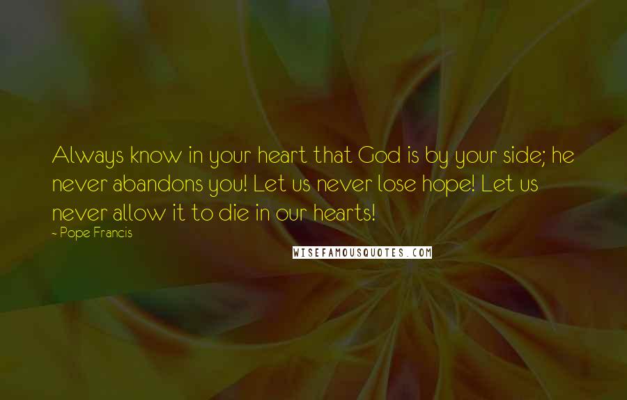 Pope Francis Quotes: Always know in your heart that God is by your side; he never abandons you! Let us never lose hope! Let us never allow it to die in our hearts!