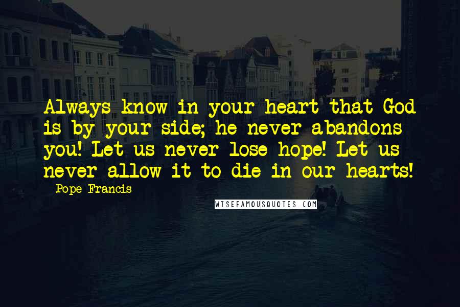 Pope Francis Quotes: Always know in your heart that God is by your side; he never abandons you! Let us never lose hope! Let us never allow it to die in our hearts!