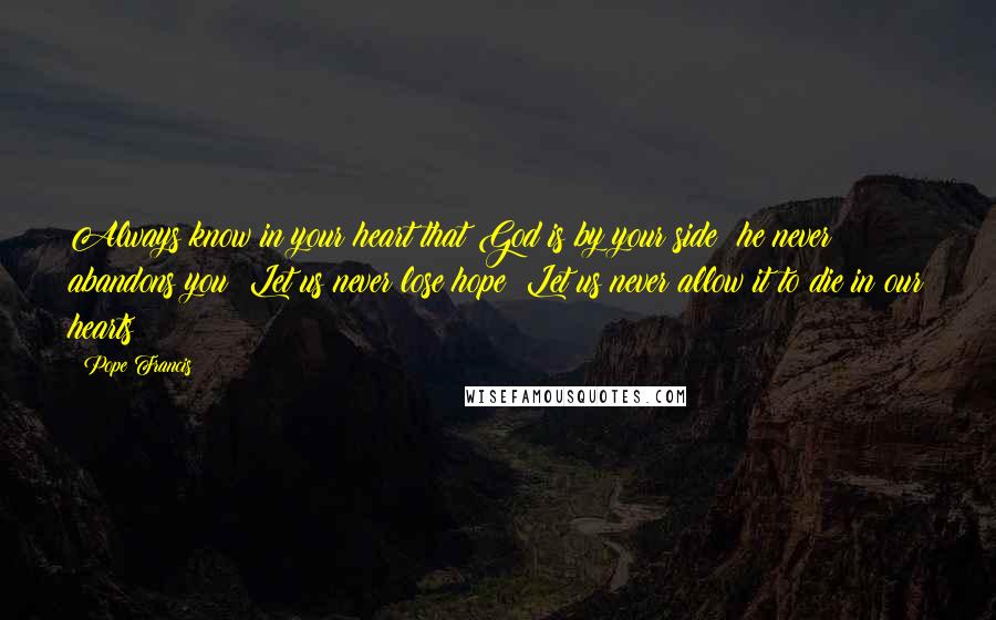 Pope Francis Quotes: Always know in your heart that God is by your side; he never abandons you! Let us never lose hope! Let us never allow it to die in our hearts!
