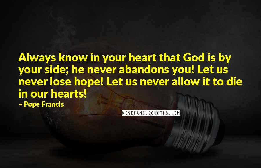 Pope Francis Quotes: Always know in your heart that God is by your side; he never abandons you! Let us never lose hope! Let us never allow it to die in our hearts!