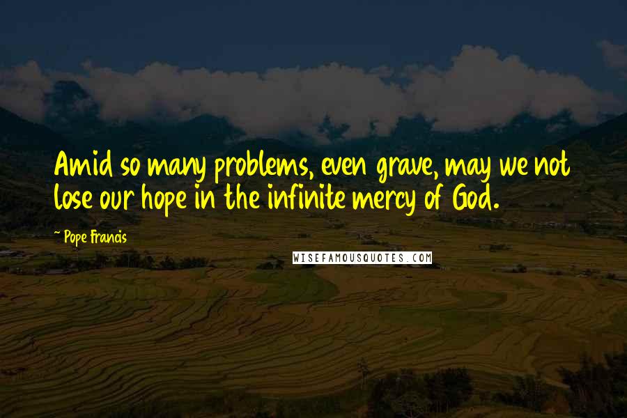 Pope Francis Quotes: Amid so many problems, even grave, may we not lose our hope in the infinite mercy of God.