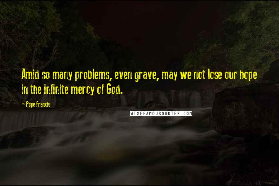 Pope Francis Quotes: Amid so many problems, even grave, may we not lose our hope in the infinite mercy of God.