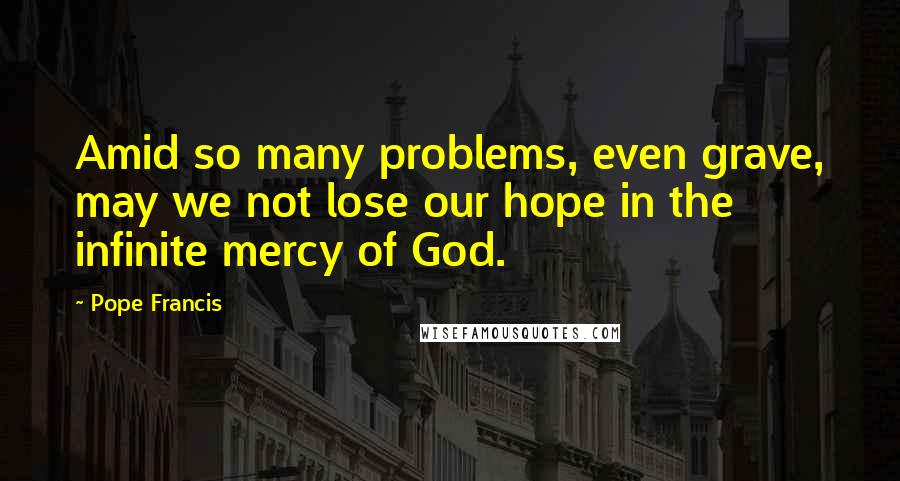 Pope Francis Quotes: Amid so many problems, even grave, may we not lose our hope in the infinite mercy of God.