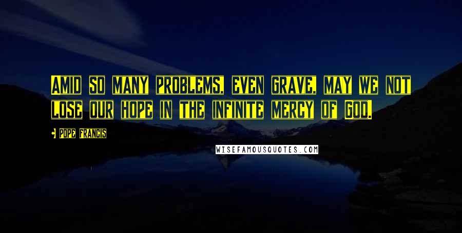 Pope Francis Quotes: Amid so many problems, even grave, may we not lose our hope in the infinite mercy of God.