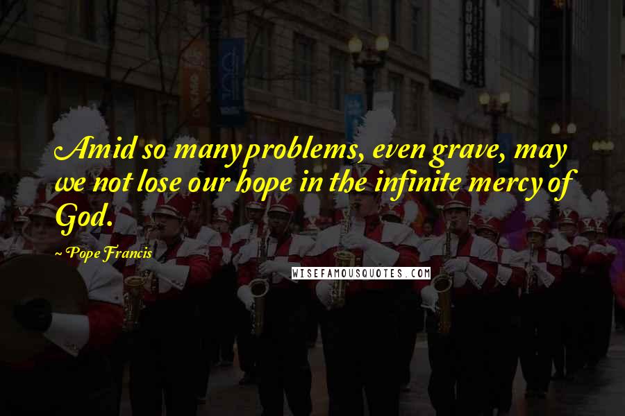 Pope Francis Quotes: Amid so many problems, even grave, may we not lose our hope in the infinite mercy of God.