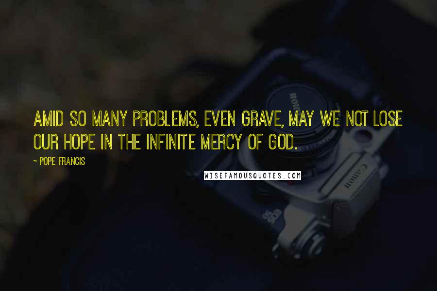 Pope Francis Quotes: Amid so many problems, even grave, may we not lose our hope in the infinite mercy of God.