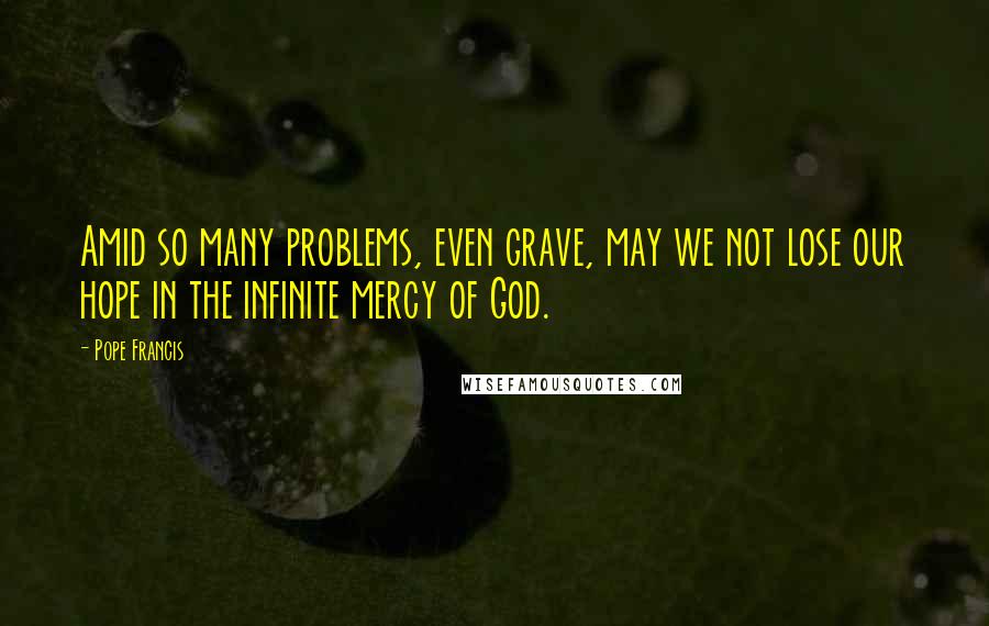 Pope Francis Quotes: Amid so many problems, even grave, may we not lose our hope in the infinite mercy of God.