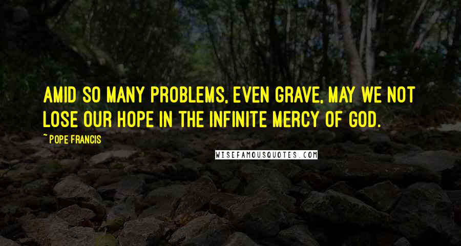 Pope Francis Quotes: Amid so many problems, even grave, may we not lose our hope in the infinite mercy of God.