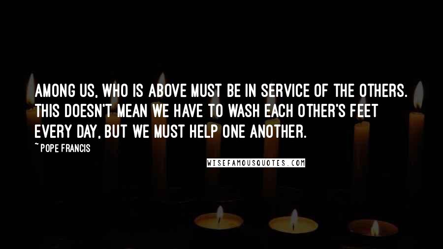 Pope Francis Quotes: Among us, who is above must be in service of the others. This doesn't mean we have to wash each other's feet every day, but we must help one another.