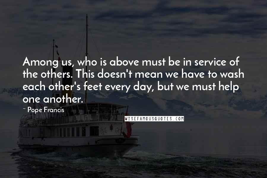 Pope Francis Quotes: Among us, who is above must be in service of the others. This doesn't mean we have to wash each other's feet every day, but we must help one another.