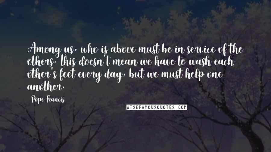 Pope Francis Quotes: Among us, who is above must be in service of the others. This doesn't mean we have to wash each other's feet every day, but we must help one another.