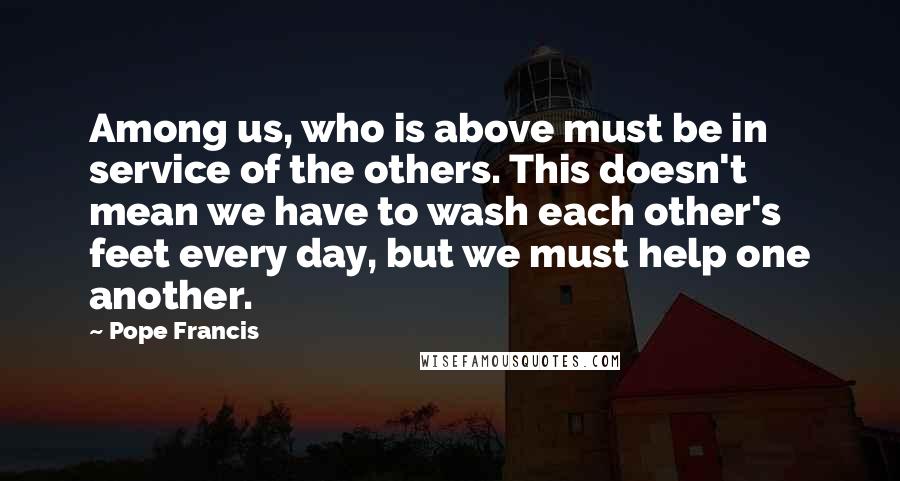 Pope Francis Quotes: Among us, who is above must be in service of the others. This doesn't mean we have to wash each other's feet every day, but we must help one another.