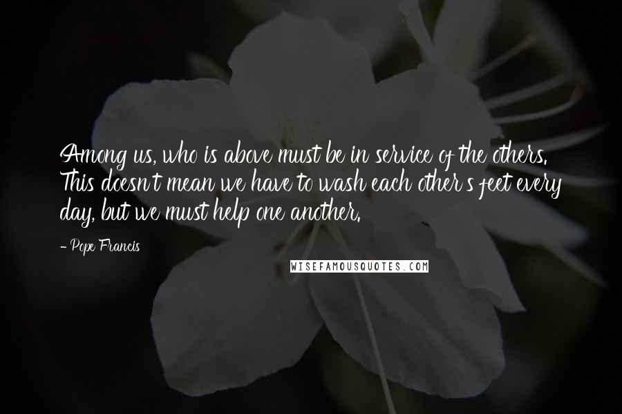 Pope Francis Quotes: Among us, who is above must be in service of the others. This doesn't mean we have to wash each other's feet every day, but we must help one another.