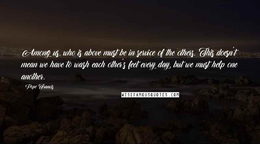 Pope Francis Quotes: Among us, who is above must be in service of the others. This doesn't mean we have to wash each other's feet every day, but we must help one another.