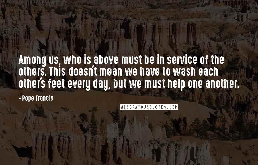 Pope Francis Quotes: Among us, who is above must be in service of the others. This doesn't mean we have to wash each other's feet every day, but we must help one another.