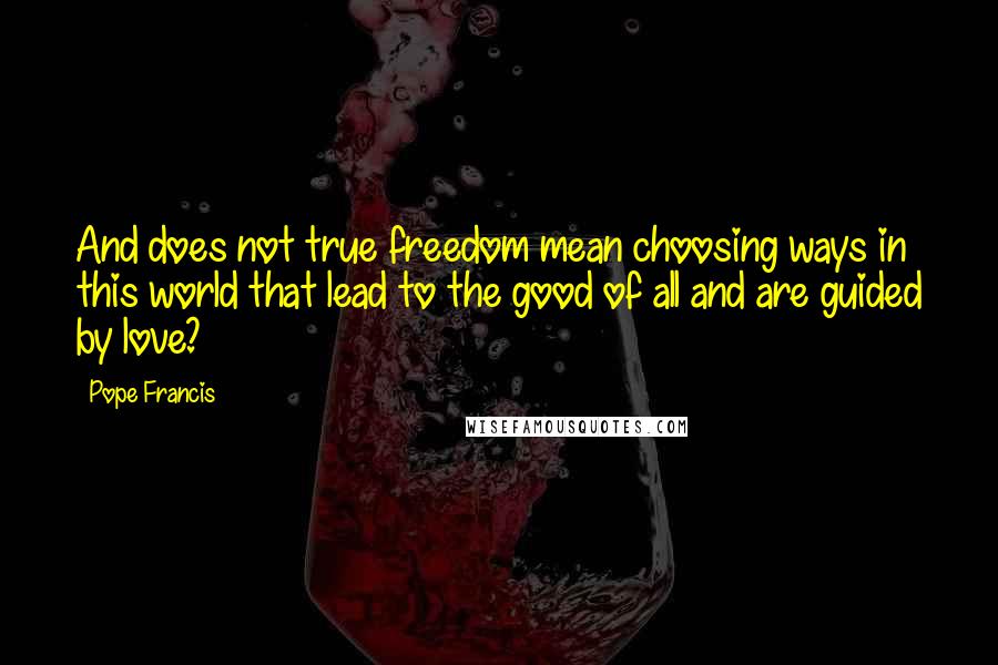 Pope Francis Quotes: And does not true freedom mean choosing ways in this world that lead to the good of all and are guided by love?