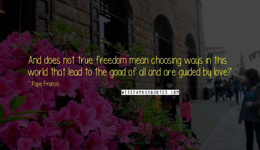 Pope Francis Quotes: And does not true freedom mean choosing ways in this world that lead to the good of all and are guided by love?