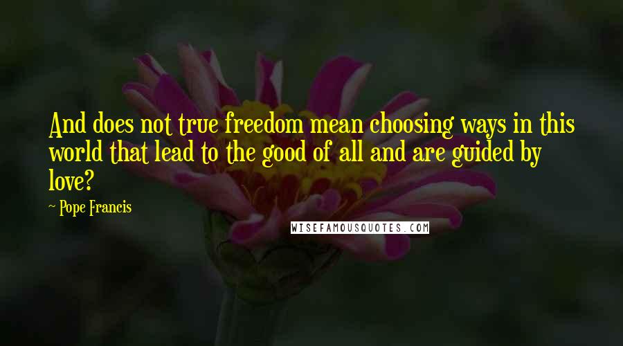 Pope Francis Quotes: And does not true freedom mean choosing ways in this world that lead to the good of all and are guided by love?
