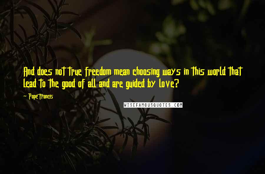 Pope Francis Quotes: And does not true freedom mean choosing ways in this world that lead to the good of all and are guided by love?