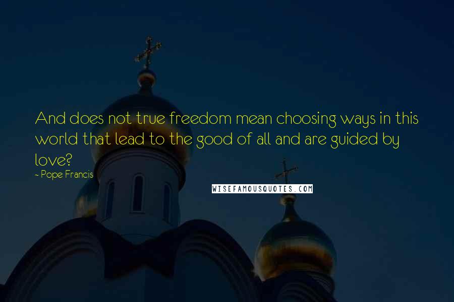 Pope Francis Quotes: And does not true freedom mean choosing ways in this world that lead to the good of all and are guided by love?