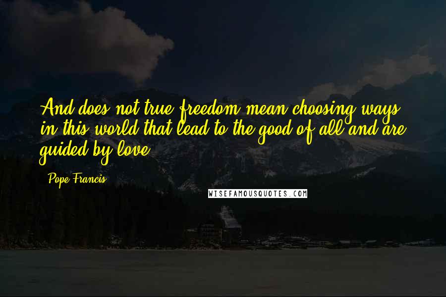 Pope Francis Quotes: And does not true freedom mean choosing ways in this world that lead to the good of all and are guided by love?