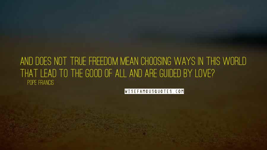 Pope Francis Quotes: And does not true freedom mean choosing ways in this world that lead to the good of all and are guided by love?