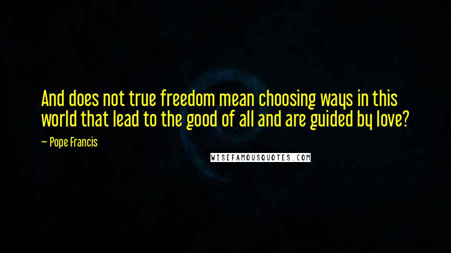 Pope Francis Quotes: And does not true freedom mean choosing ways in this world that lead to the good of all and are guided by love?