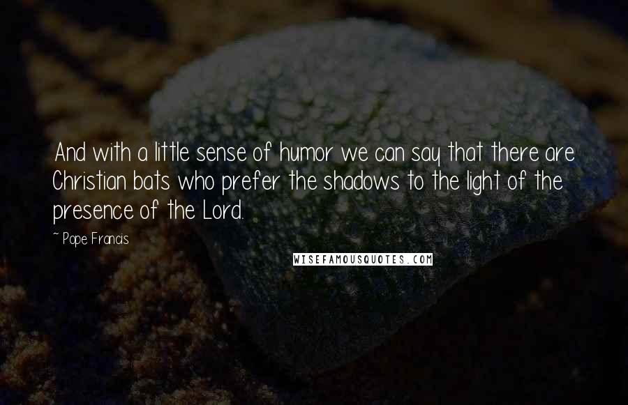 Pope Francis Quotes: And with a little sense of humor we can say that there are Christian bats who prefer the shadows to the light of the presence of the Lord.