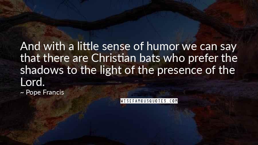 Pope Francis Quotes: And with a little sense of humor we can say that there are Christian bats who prefer the shadows to the light of the presence of the Lord.